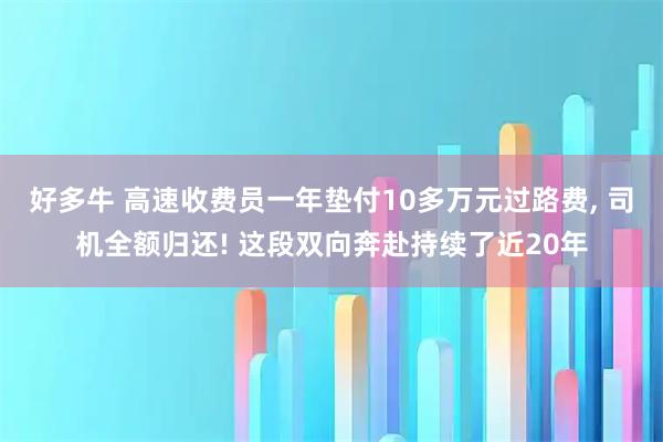 好多牛 高速收费员一年垫付10多万元过路费, 司机全额归还! 这段双向奔赴持续了近20年