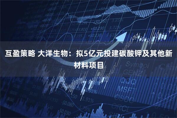 互盈策略 大洋生物：拟5亿元投建碳酸钾及其他新材料项目