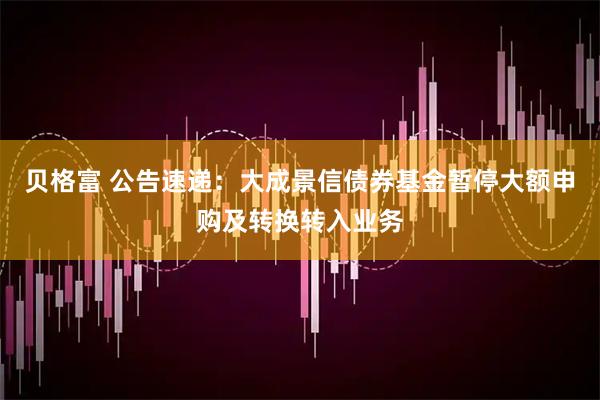 贝格富 公告速递：大成景信债券基金暂停大额申购及转换转入业务