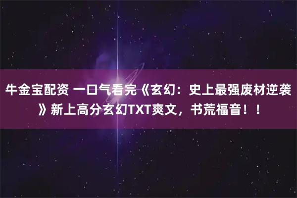 牛金宝配资 一口气看完《玄幻：史上最强废材逆袭》新上高分玄幻TXT爽文，书荒福音！！