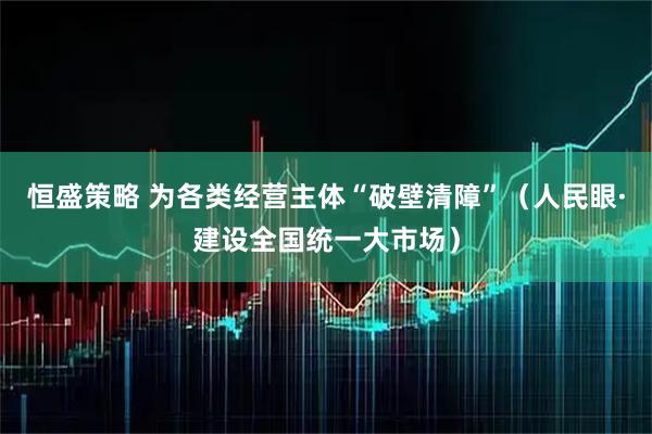 恒盛策略 为各类经营主体“破壁清障”（人民眼·建设全国统一大市场）