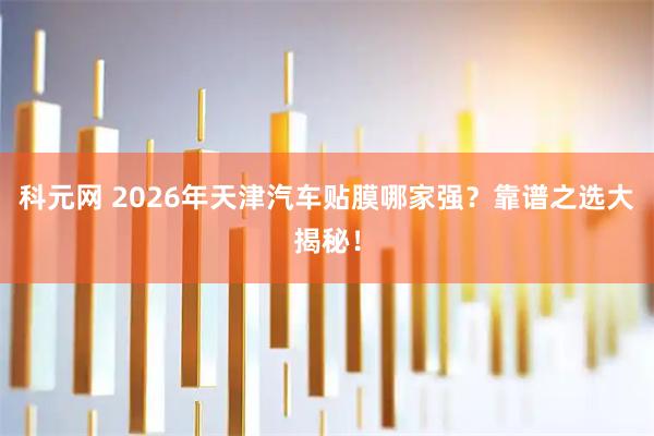 科元网 2026年天津汽车贴膜哪家强？靠谱之选大揭秘！